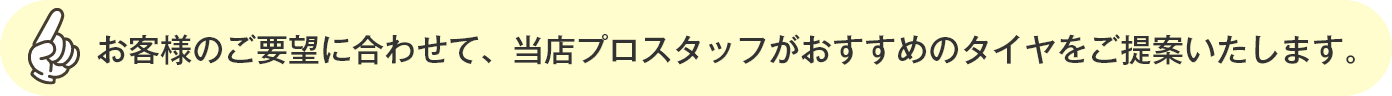 お客様のご要望に合わせて、当店プロスタッフがおすすめのタイヤをご提案いたします。