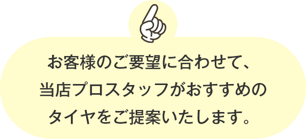 お客様のご要望に合わせて、当店プロスタッフがおすすめのタイヤをご提案いたします。