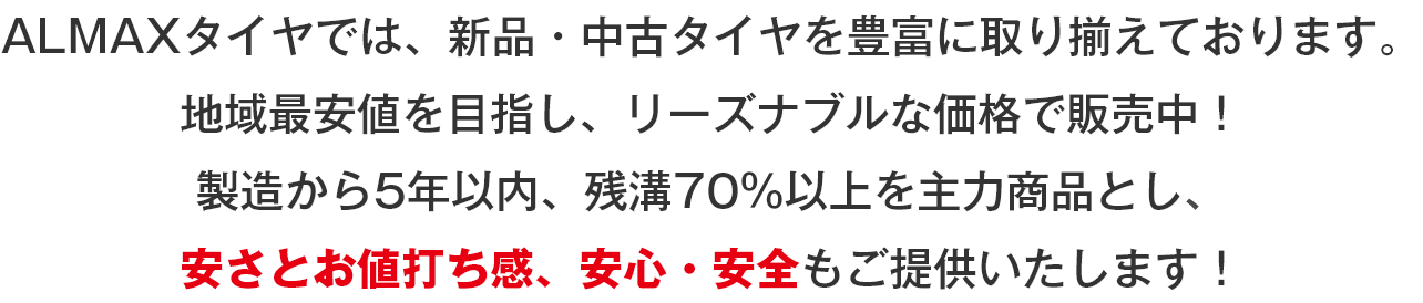 ALMAXタイヤ（アルマックスタイヤ）では、新品・中古タイヤを豊富に取り揃えております。地域最安値を目指し、リーズナブルな価格で販売中！製造から5年以内、残溝70％以上を主力商品とし、安さとお値打ち感、安心・安全もご提供いたします！