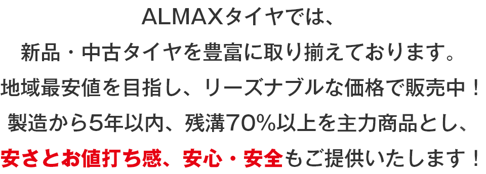 ALMAXタイヤ（アルマックスタイヤ）では、新品・中古タイヤを豊富に取り揃えております。地域最安値を目指し、リーズナブルな価格で販売中！製造から5年以内、残溝70％以上を主力商品とし、安さとお値打ち感、安心・安全もご提供いたします！